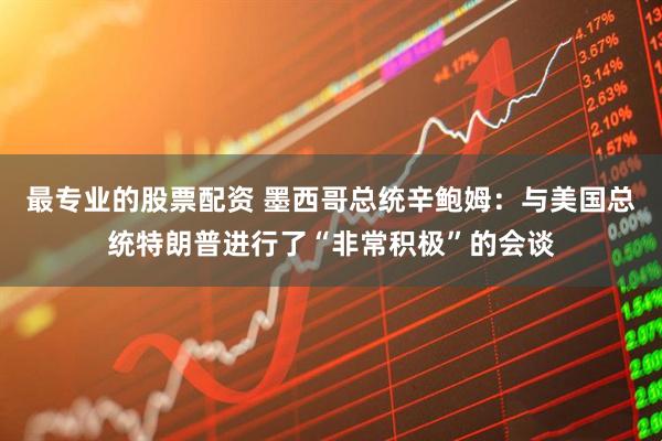 最专业的股票配资 墨西哥总统辛鲍姆：与美国总统特朗普进行了“非常积极”的会谈