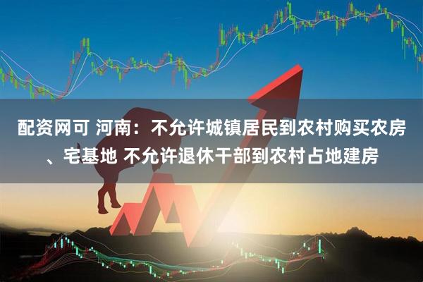 配资网可 河南：不允许城镇居民到农村购买农房、宅基地 不允许退休干部到农村占地建房