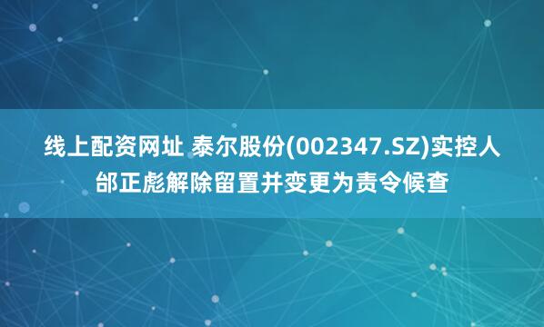 线上配资网址 泰尔股份(002347.SZ)实控人邰正彪解除留置并变更为责令候查