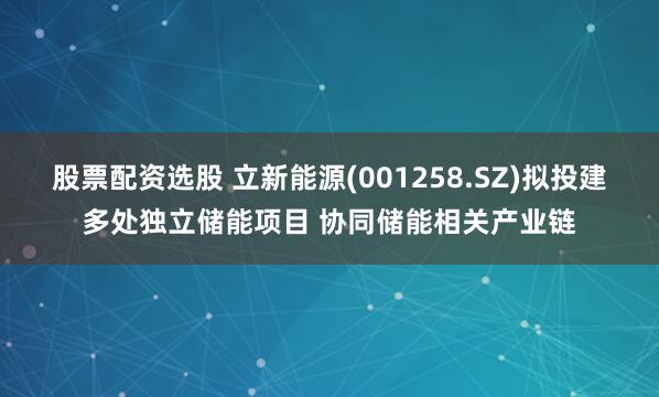 股票配资选股 立新能源(001258.SZ)拟投建多处独立储能项目 协同储能相关产业链