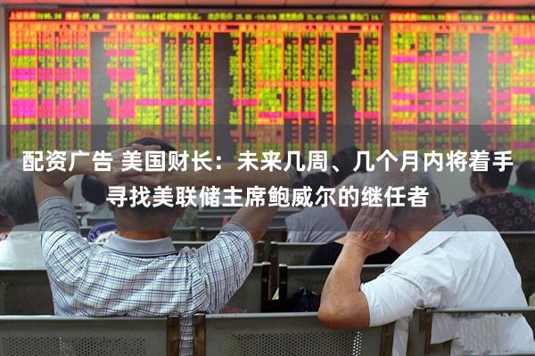 配资广告 美国财长：未来几周、几个月内将着手寻找美联储主席鲍威尔的继任者