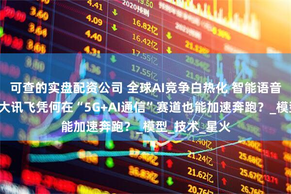 可查的实盘配资公司 全球AI竞争白热化 智能语音“领头雁”科大讯飞凭何在“5G+AI通信”赛道也能加速奔跑？_模型_技术_星火