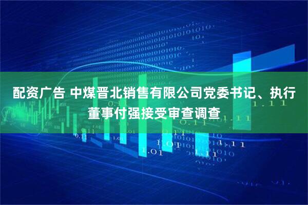 配资广告 中煤晋北销售有限公司党委书记、执行董事付强接受审查调查