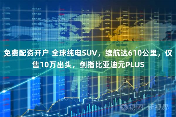 免费配资开户 全球纯电SUV，续航达610公里，仅售10万出头，剑指比亚迪元PLUS