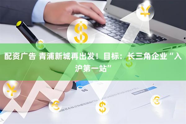 配资广告 青浦新城再出发！目标：长三角企业“入沪第一站”