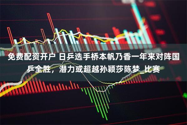 免费配资开户 日乒选手桥本帆乃香一年来对阵国乒全胜，潜力或超越孙颖莎陈梦_比赛
