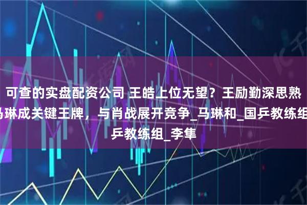 可查的实盘配资公司 王皓上位无望？王励勤深思熟虑，马琳成关键王牌，与肖战展开竞争_马琳和_国乒教练组_李隼