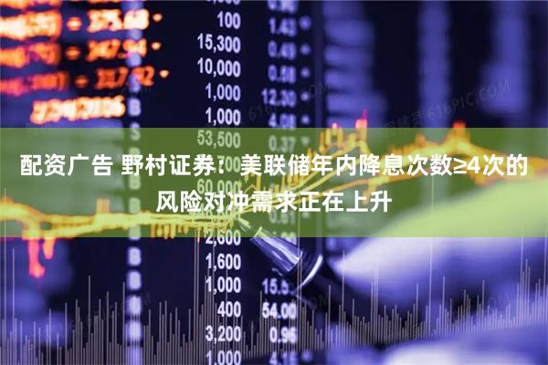 配资广告 野村证券：美联储年内降息次数≥4次的风险对冲需求正在上升