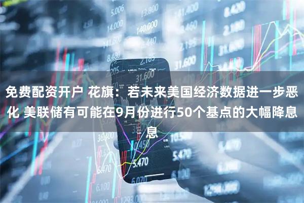免费配资开户 花旗：若未来美国经济数据进一步恶化 美联储有可能在9月份进行50个基点的大幅降息
