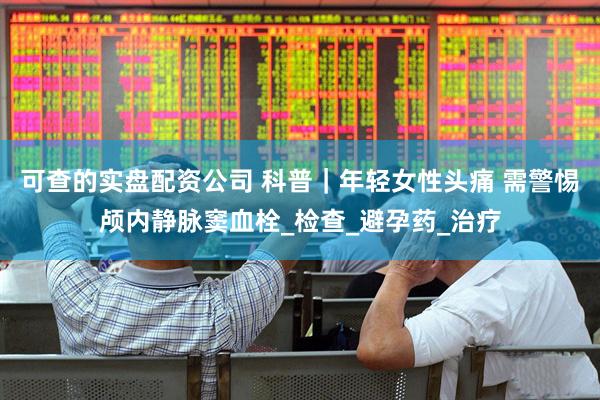 可查的实盘配资公司 科普｜年轻女性头痛 需警惕颅内静脉窦血栓_检查_避孕药_治疗