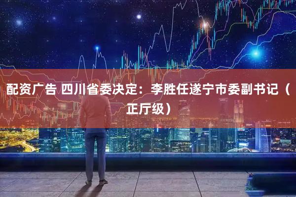 配资广告 四川省委决定：李胜任遂宁市委副书记（正厅级）