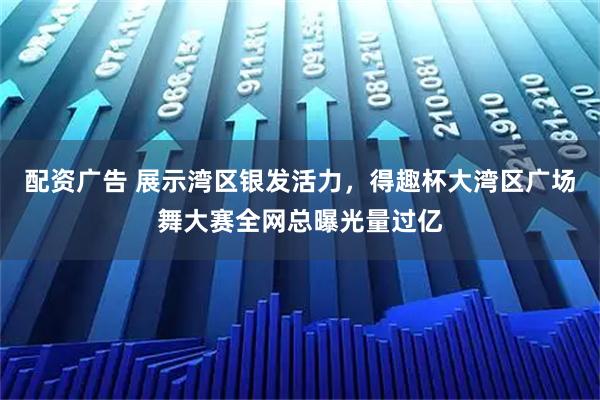 配资广告 展示湾区银发活力，得趣杯大湾区广场舞大赛全网总曝光量过亿