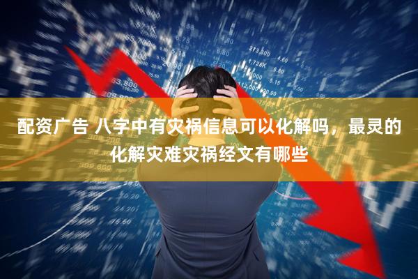配资广告 八字中有灾祸信息可以化解吗，最灵的化解灾难灾祸经文有哪些