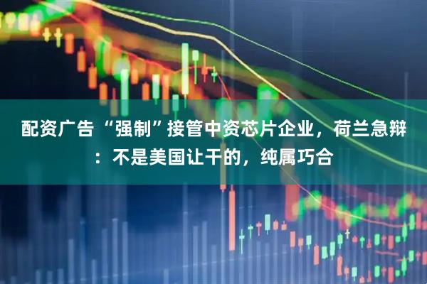 配资广告 “强制”接管中资芯片企业,荷兰急辩:不是美国让干的,纯属巧合