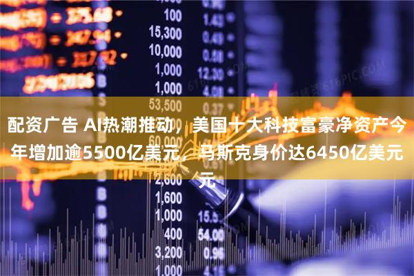 配资广告 AI热潮推动，美国十大科技富豪净资产今年增加逾5500亿美元，马斯克身价达6450亿美元