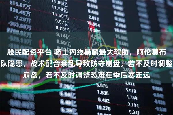 股民配资平台 骑士内线暴露最大软肋，阿伦莫布里状态低迷成为球队隐患，战术配合紊乱导致防守崩盘，若不及时调整恐难在季后赛走远
