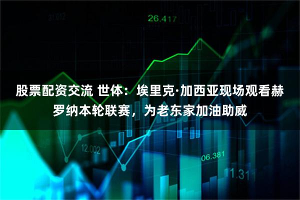 股票配资交流 世体：埃里克·加西亚现场观看赫罗纳本轮联赛，为老东家加油助威