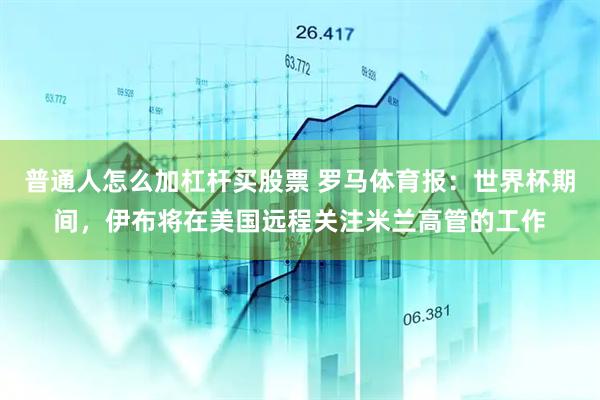 普通人怎么加杠杆买股票 罗马体育报：世界杯期间，伊布将在美国远程关注米兰高管的工作