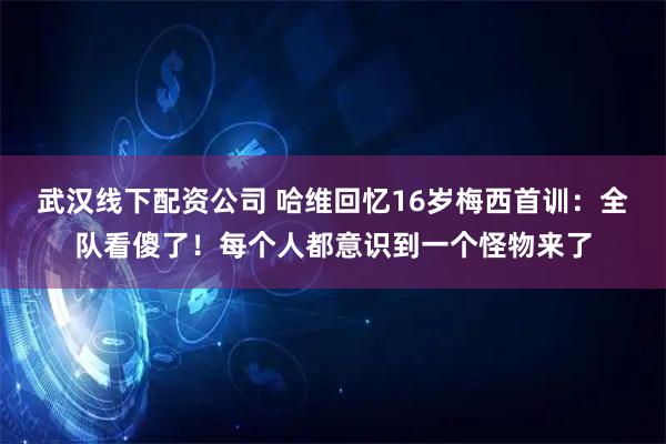武汉线下配资公司 哈维回忆16岁梅西首训：全队看傻了！每个人都意识到一个怪物来了