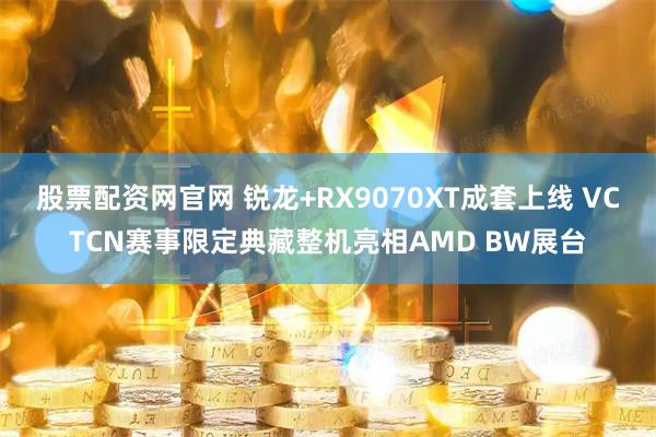 股票配资网官网 锐龙+RX9070XT成套上线 VCTCN赛事限定典藏整机亮相AMD BW展台