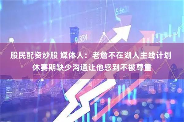 股民配资炒股 媒体人：老詹不在湖人主线计划 休赛期缺少沟通让他感到不被尊重