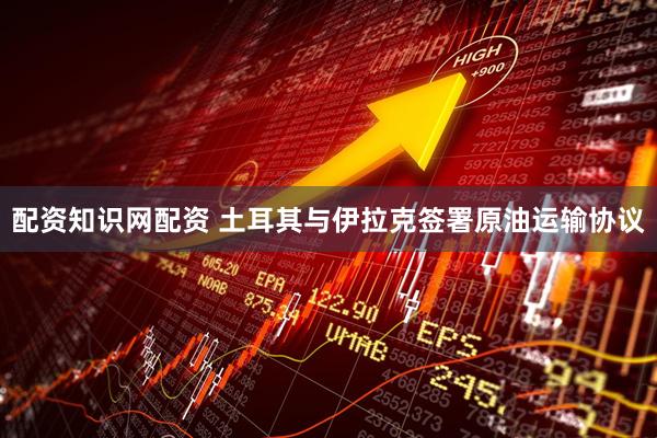 配资知识网配资 土耳其与伊拉克签署原油运输协议