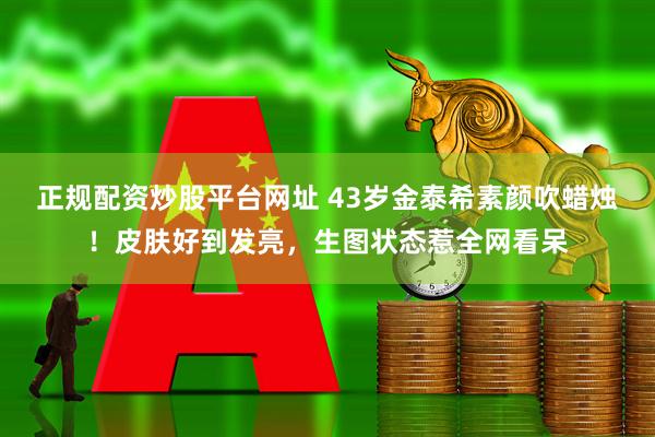 正规配资炒股平台网址 43岁金泰希素颜吹蜡烛！皮肤好到发亮，生图状态惹全网看呆