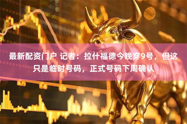 最新配资门户 记者：拉什福德今晚穿9号，但这只是临时号码，正式号码下周确认