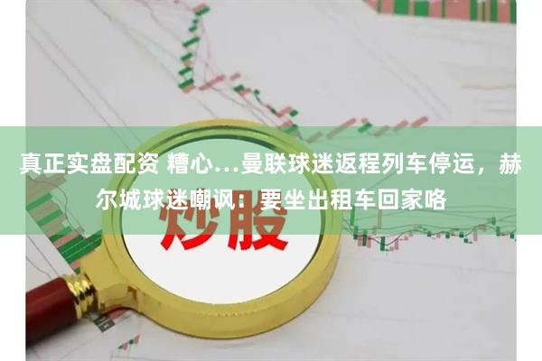 真正实盘配资 糟心…曼联球迷返程列车停运，赫尔城球迷嘲讽：要坐出租车回家咯