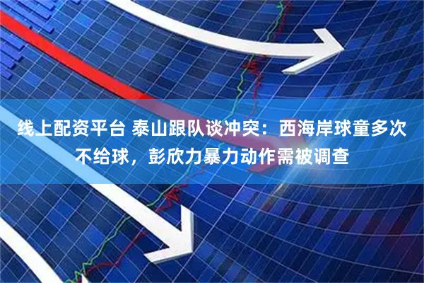 线上配资平台 泰山跟队谈冲突：西海岸球童多次不给球，彭欣力暴力动作需被调查