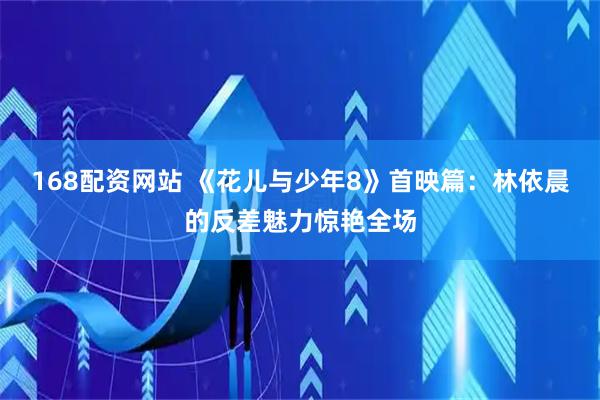168配资网站 《花儿与少年8》首映篇：林依晨的反差魅力惊艳全场
