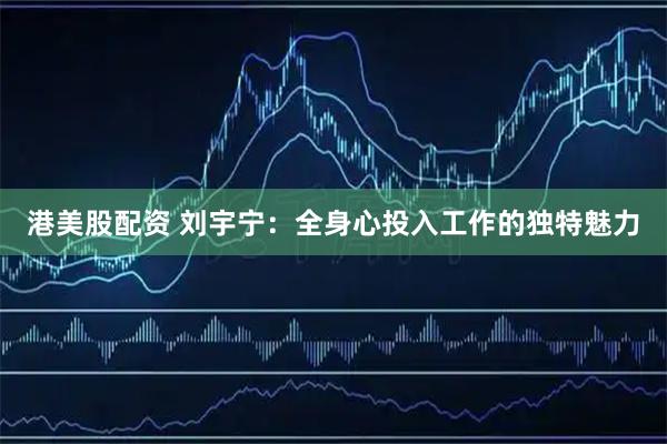 港美股配资 刘宇宁：全身心投入工作的独特魅力