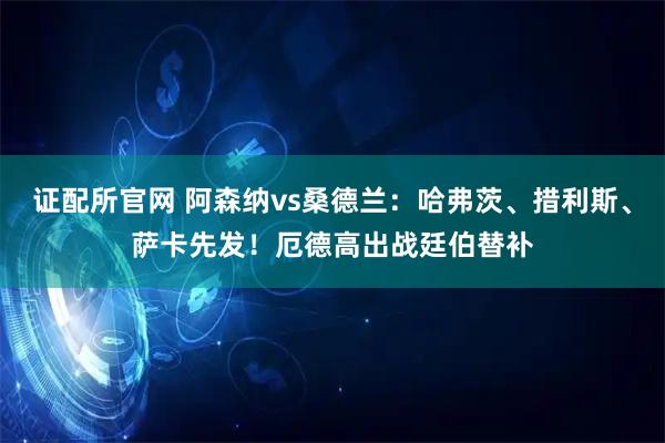 证配所官网 阿森纳vs桑德兰：哈弗茨、措利斯、萨卡先发！厄德高出战廷伯替补